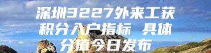 深圳3227外来工获积分入户指标 具体分值今日发布