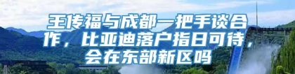 王传福与成都一把手谈合作，比亚迪落户指日可待，会在东部新区吗