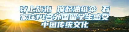 穿上旗袍 撑起油纸伞 石家庄14名外国留学生感受中国传统文化