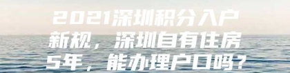 2021深圳积分入户新规，深圳自有住房5年，能办理户口吗？