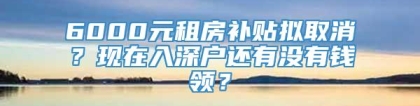 6000元租房补贴拟取消？现在入深户还有没有钱领？