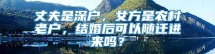 丈夫是深户，女方是农村老户，结婚后可以随迁进来吗？