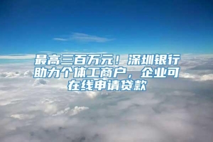 最高三百万元！深圳银行助力个体工商户，企业可在线申请贷款