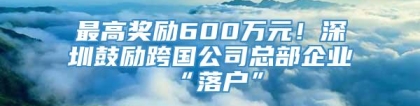 最高奖励600万元！深圳鼓励跨国公司总部企业“落户”