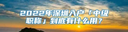 2022年深圳入户「中级职称」到底有什么用？