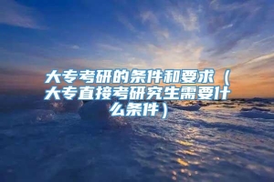 大专考研的条件和要求（大专直接考研究生需要什么条件）