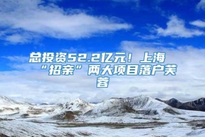 总投资52.2亿元！上海“招亲”两大项目落户芙蓉