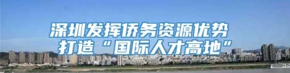 深圳发挥侨务资源优势 打造“国际人才高地”