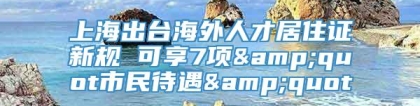 上海出台海外人才居住证新规 可享7项&quot市民待遇&quot