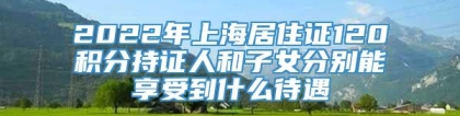 2022年上海居住证120积分持证人和子女分别能享受到什么待遇