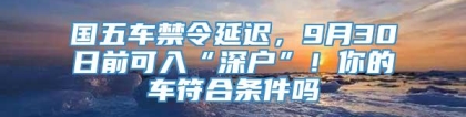 国五车禁令延迟，9月30日前可入“深户”！你的车符合条件吗