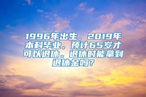 1996年出生，2019年本科毕业，预计65岁才可以退休。退休时能拿到退休金吗？