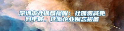 深圳市社保局提醒：社保费减免到年底，延缴企业别忘报备