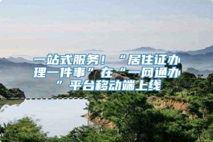 一站式服务！“居住证办理一件事”在“一网通办”平台移动端上线