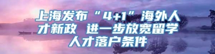 上海发布“4+1”海外人才新政 进一步放宽留学人才落户条件