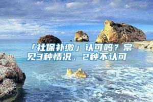 「社保补缴」认可吗？常见3种情况，2种不认可