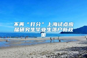 不再“打分”上海试点应届研究生毕业生落户新政策