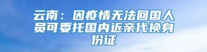 云南：因疫情无法回国人员可委托国内近亲代换身份证