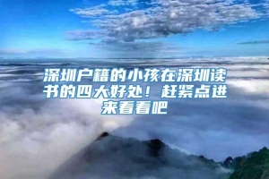 深圳户籍的小孩在深圳读书的四大好处！赶紧点进来看看吧