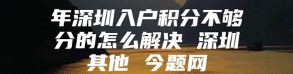 年深圳入户积分不够分的怎么解决 深圳其他 今题网