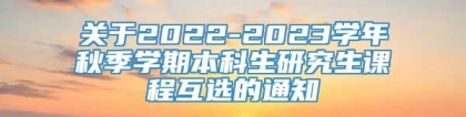 关于2022-2023学年秋季学期本科生研究生课程互选的通知