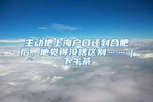 主动把上海户口迁到合肥后，他觉得没啥区别……｜下午茶