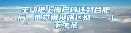 主动把上海户口迁到合肥后，他觉得没啥区别……｜下午茶