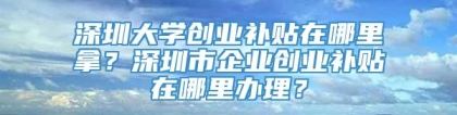 深圳大学创业补贴在哪里拿？深圳市企业创业补贴在哪里办理？