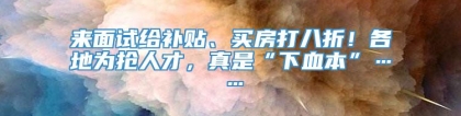 来面试给补贴、买房打八折！各地为抢人才，真是“下血本”……