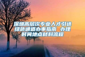 深圳高层次专业人才引进绿色通道办事指南 办理时间地点材料流程