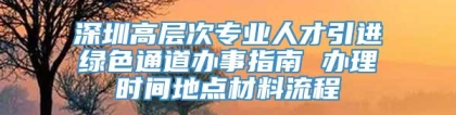 深圳高层次专业人才引进绿色通道办事指南 办理时间地点材料流程