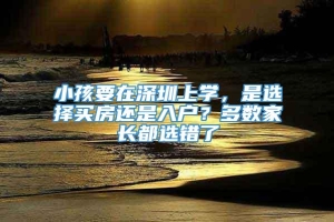 小孩要在深圳上学，是选择买房还是入户？多数家长都选错了