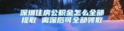 深圳住房公积金怎么全部提取 离深后可全部领取