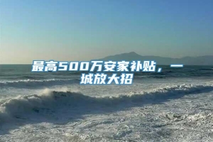 最高500万安家补贴，一城放大招