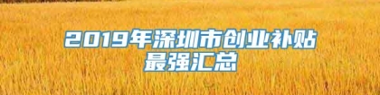 2019年深圳市创业补贴最强汇总