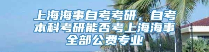 上海海事自考考研，自考本科考研能否考上海海事全部公费专业