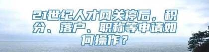 21世纪人才网关停后，积分、落户、职称等申请如何操作？