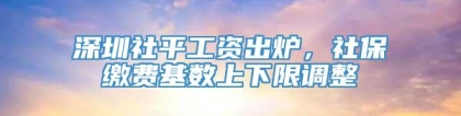 深圳社平工资出炉，社保缴费基数上下限调整