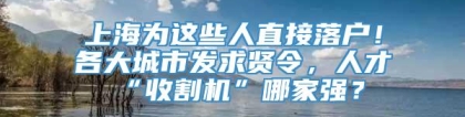 上海为这些人直接落户！各大城市发求贤令，人才“收割机”哪家强？