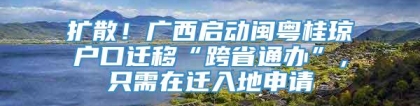 扩散！广西启动闽粤桂琼户口迁移“跨省通办”，只需在迁入地申请