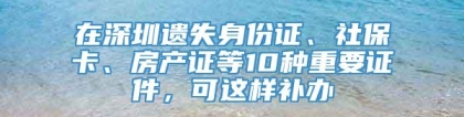 在深圳遗失身份证、社保卡、房产证等10种重要证件，可这样补办