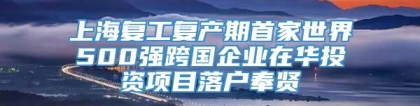 上海复工复产期首家世界500强跨国企业在华投资项目落户奉贤