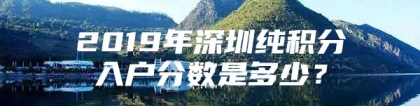 2019年深圳纯积分入户分数是多少？