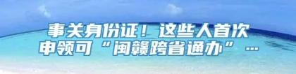 事关身份证！这些人首次申领可“闽赣跨省通办”…