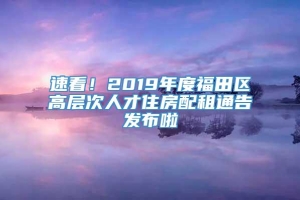 速看！2019年度福田区高层次人才住房配租通告发布啦