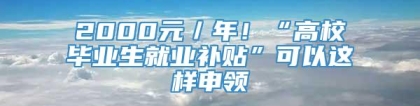 2000元／年！“高校毕业生就业补贴”可以这样申领