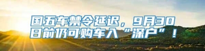 国五车禁令延迟，9月30日前仍可购车入“深户”！