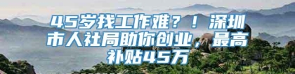 45岁找工作难？！深圳市人社局助你创业，最高补贴45万