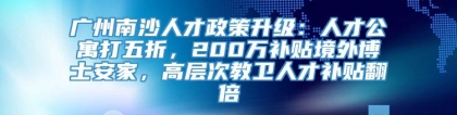 广州南沙人才政策升级：人才公寓打五折，200万补贴境外博士安家，高层次教卫人才补贴翻倍