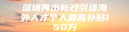 深圳再出新政引进海外人才个人最高补贴150万